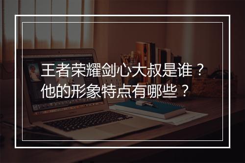 王者荣耀剑心大叔是谁？他的形象特点有哪些？