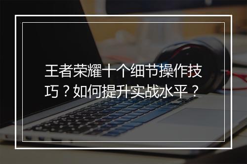 王者荣耀十个细节操作技巧？如何提升实战水平？