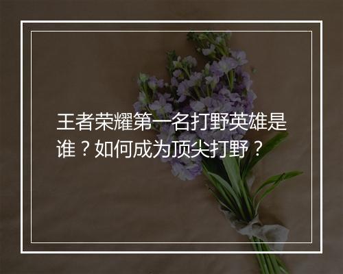 王者荣耀第一名打野英雄是谁？如何成为顶尖打野？