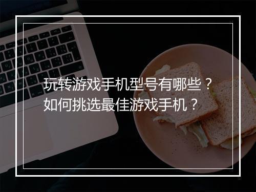 玩转游戏手机型号有哪些?如何挑选最佳游戏手机?