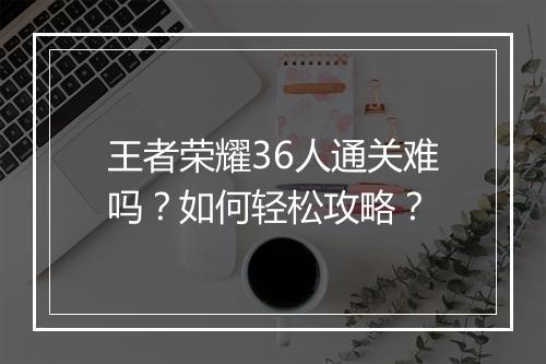 王者荣耀36人通关难吗？如何轻松攻略？