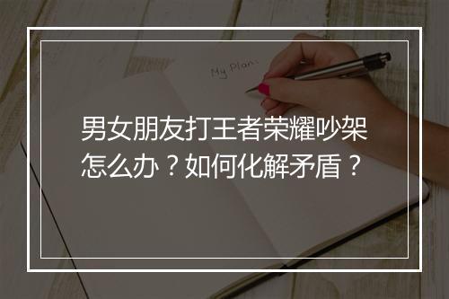 男女朋友打王者荣耀吵架怎么办？如何化解矛盾？