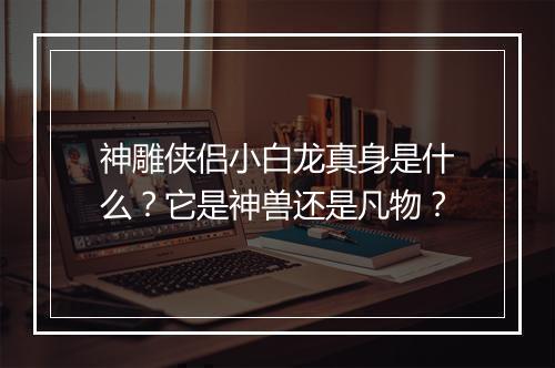 神雕侠侣小白龙真身是什么？它是神兽还是凡物？