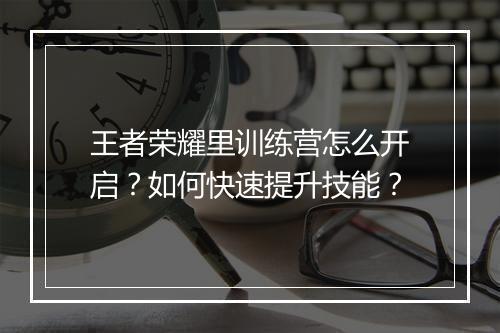 王者荣耀里训练营怎么开启？如何快速提升技能？