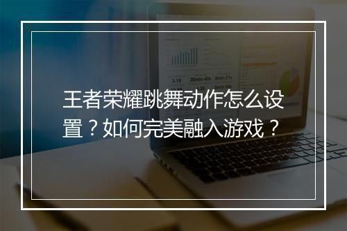 王者荣耀跳舞动作怎么设置？如何完美融入游戏？