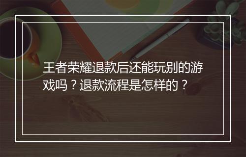 王者荣耀退款后还能玩别的游戏吗？退款流程是怎样的？