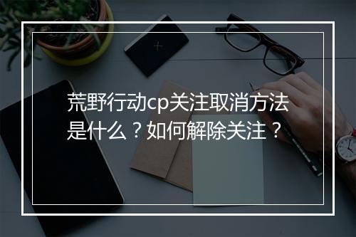 荒野行动cp关注取消方法是什么?如何解除关注?