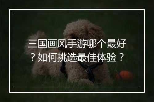 三国画风手游哪个最好？如何挑选最佳体验？