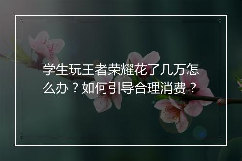 学生玩王者荣耀花了几万怎么办？如何引导合理消费？