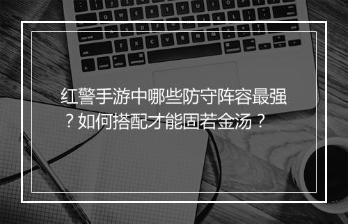 红警手游中哪些防守阵容最强？如何搭配才能固若金汤？