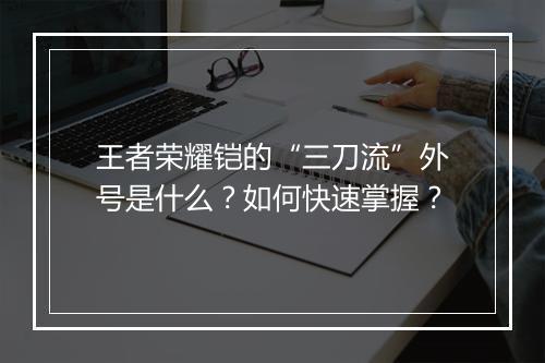 王者荣耀铠的“三刀流”外号是什么？如何快速掌握？