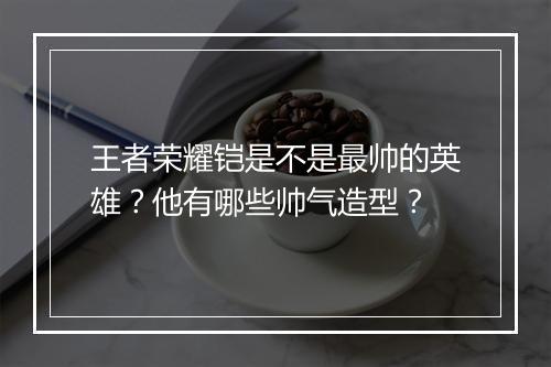 王者荣耀铠是不是最帅的英雄？他有哪些帅气造型？