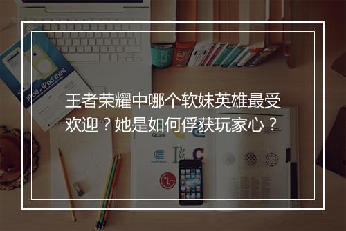 王者荣耀中哪个软妹英雄最受欢迎?她是如何俘获玩家心?