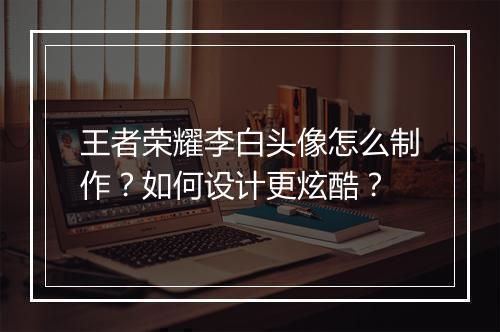 王者荣耀李白头像怎么制作？如何设计更炫酷？