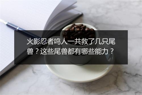 火影忍者鸣人一共救了几只尾兽？这些尾兽都有哪些能力？