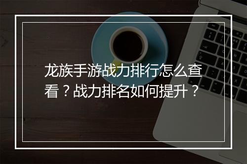 龙族手游战力排行怎么查看？战力排名如何提升？