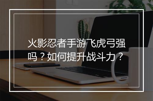 火影忍者手游飞虎弓强吗?如何提升战斗力?