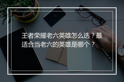 王者荣耀老六英雄怎么选？最适合当老六的英雄是哪个？