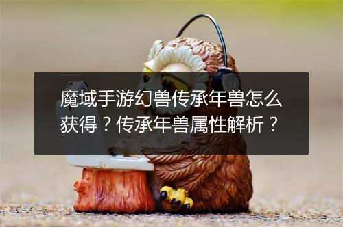 魔域手游幻兽传承年兽怎么获得？传承年兽属性解析？