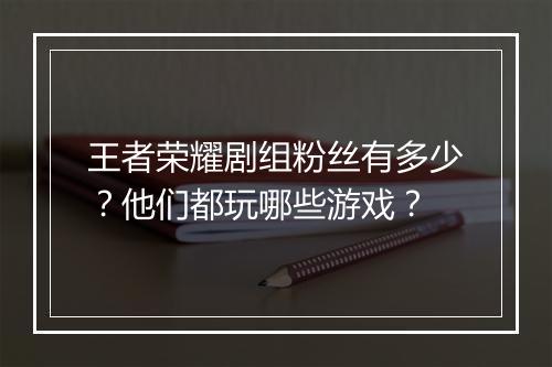 王者荣耀剧组粉丝有多少?他们都玩哪些游戏?