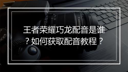 王者荣耀巧龙配音是谁？如何获取配音教程？