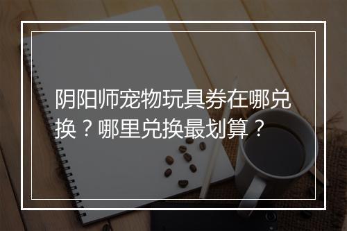 阴阳师宠物玩具券在哪兑换？哪里兑换最划算？