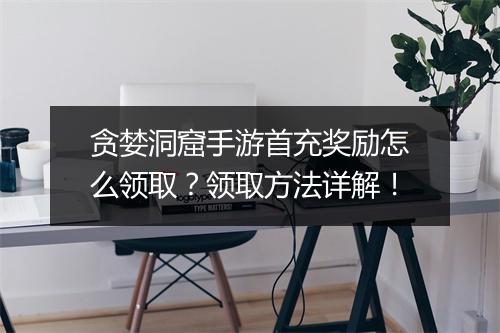贪婪洞窟手游首充奖励怎么领取？领取方法详解！