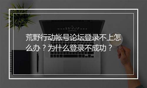 荒野行动帐号论坛登录不上怎么办?为什么登录不成功?