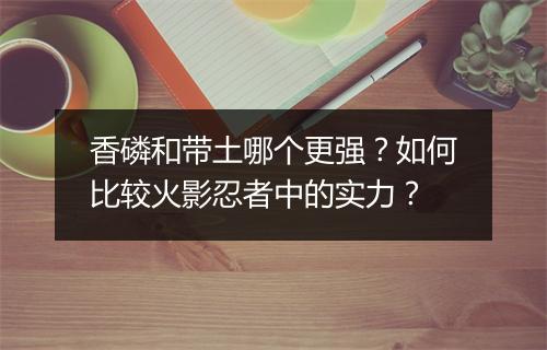香磷和带土哪个更强？如何比较火影忍者中的实力？