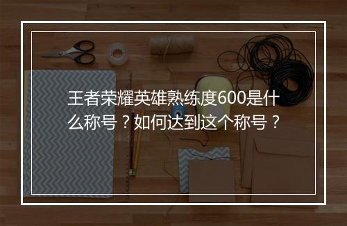 王者荣耀英雄熟练度600是什么称号？如何达到这个称号？