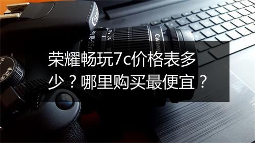 荣耀畅玩7c价格表多少？哪里购买最便宜？