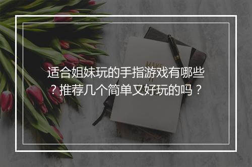 适合姐妹玩的手指游戏有哪些？推荐几个简单又好玩的吗？