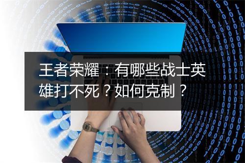 王者荣耀:有哪些战士英雄打不死?如何克制?