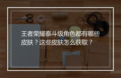 王者荣耀泰斗级角色都有哪些皮肤？这些皮肤怎么获取？