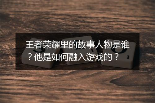 王者荣耀里的故事人物是谁？他是如何融入游戏的？