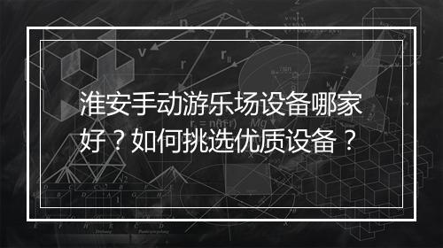 淮安手动游乐场设备哪家好？如何挑选优质设备？