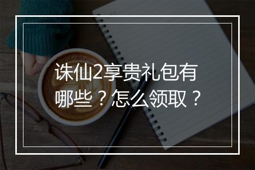 诛仙2享贵礼包有哪些？怎么领取？