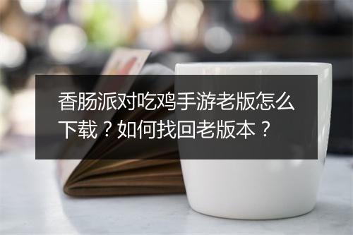香肠派对吃鸡手游老版怎么下载？如何找回老版本？