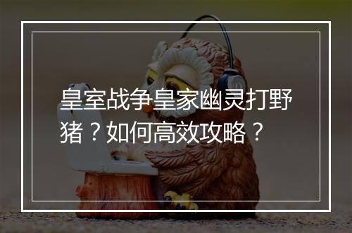 皇室战争皇家幽灵打野猪？如何高效攻略？