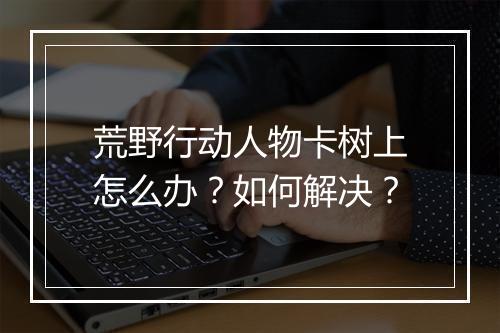 荒野行动人物卡树上怎么办？如何解决？