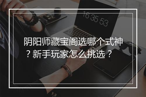 阴阳师藏宝阁选哪个式神？新手玩家怎么挑选？