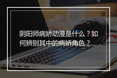 阴阳师病娇动漫是什么？如何辨别其中的病娇角色？