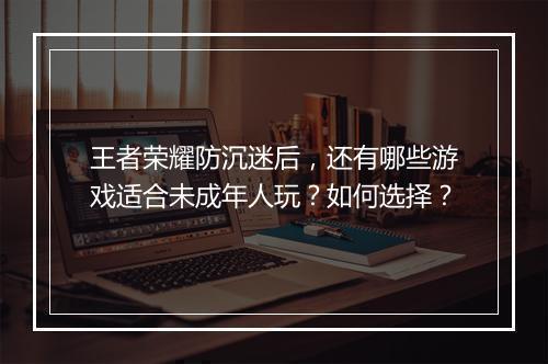 王者荣耀防沉迷后，还有哪些游戏适合未成年人玩？如何选择？