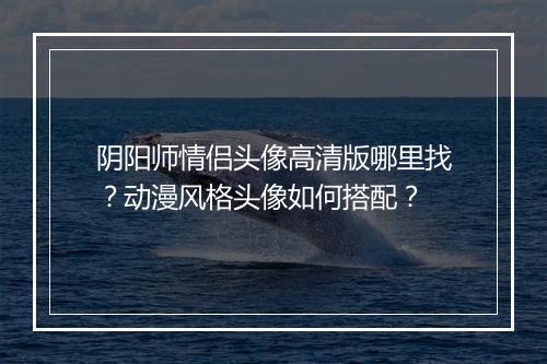 阴阳师情侣头像高清版哪里找？动漫风格头像如何搭配？