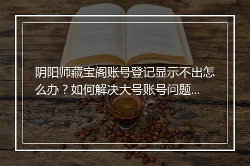 阴阳师藏宝阁账号登记显示不出怎么办？如何解决大号账号问题？