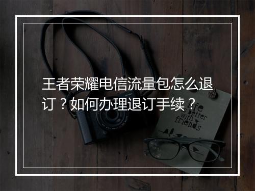 王者荣耀电信流量包怎么退订？如何办理退订手续？