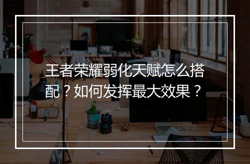 王者荣耀弱化天赋怎么搭配？如何发挥最大效果？