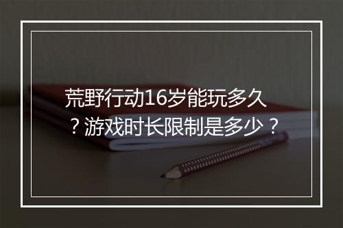 荒野行动16岁能玩多久？游戏时长限制是多少？