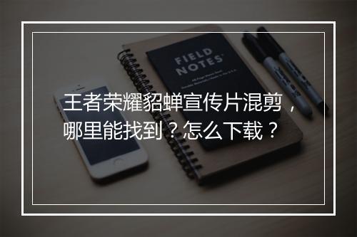 王者荣耀貂蝉宣传片混剪，哪里能找到？怎么下载？