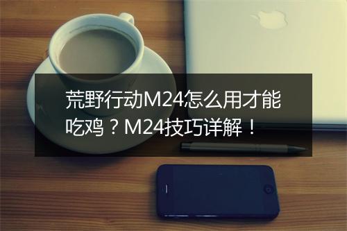 荒野行动M24怎么用才能吃鸡?M24技巧详解!